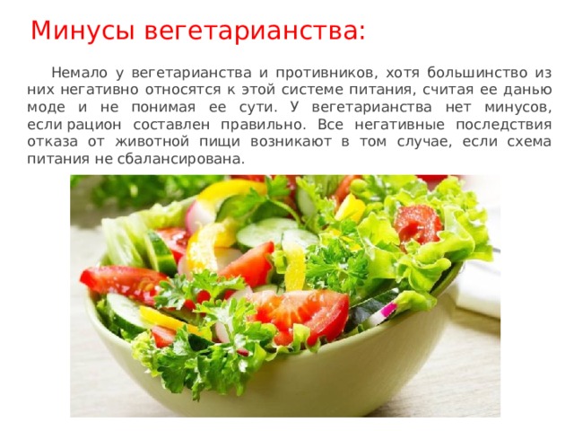 Немало у вегетарианства и противников, хотя большинство из них негативно относятся к этой системе питания, считая ее данью моде и не понимая ее сути. У вегетарианства нет минусов, если рацион составлен правильно. Все негативные последствия отказа от животной пищи возникают в том случае, если схема питания не сбалансирована. Минусы вегетарианства: 