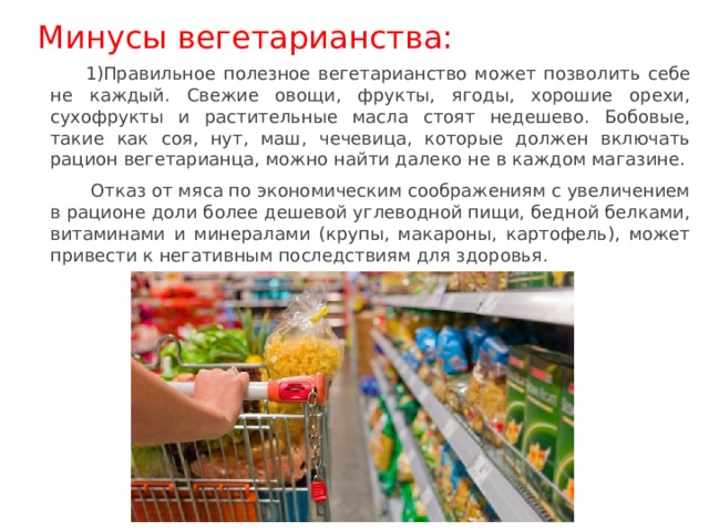 Минусы вегетарианства: Правильное полезное вегетарианство может позволить себе не каждый. Свежие овощи, фрукты, ягоды, хорошие орехи, сухофрукты и растительные масла стоят недешево. Бобовые, такие как соя, нут, маш, чечевица, которые должен включать рацион вегетарианца, можно найти далеко не в каждом магазине.  Отказ от мяса по экономическим соображениям с увеличением в рационе доли более дешевой углеводной пищи, бедной белками, витаминами и минералами (крупы, макароны, картофель), может привести к негативным последствиям для здоровья. 