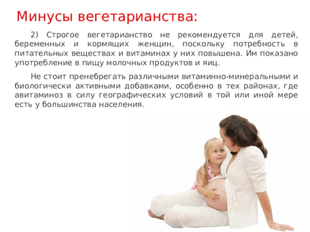 Минусы вегетарианства: 2) Строгое вегетарианство не рекомендуется для детей, беременных и кормящих женщин, поскольку потребность в питательных веществах и витаминах у них повышена. Им показано употребление в пищу молочных продуктов и яиц. Не стоит пренебрегать различными витаминно-минеральными и биологически активными добавками, особенно в тех районах, где авитаминоз в силу географических условий в той или иной мере есть у большинства населения. 