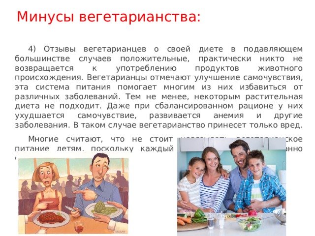 Минусы вегетарианства: 4) Отзывы вегетарианцев о своей диете в подавляющем большинстве случаев положительные, практически никто не возвращается к употреблению продуктов животного происхождения. Вегетарианцы отмечают улучшение самочувствия, эта система питания помогает многим из них избавиться от различных заболеваний. Тем не менее, некоторым растительная диета не подходит. Даже при сбалансированном рационе у них ухудшается самочувствие, развивается анемия и другие заболевания. В таком случае вегетарианство принесет только вред. Многие считают, что не стоит навязывать вегетарианское питание детям, поскольку каждый человек должен осознанно сделать свой выбор. 