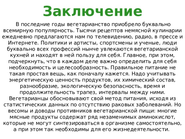 Заключение  В последние годы вегетарианство приобрело буквально всемирную популярность. Тысячи рецептов немясной кулинарии ежедневно предлагаются нам по телевидению, радио, в прессе и Интернете. Политики и артисты, спортсмены и ученые, люди буквально всех профессий нынче увлекаются вегетарианской кухней и находят в ней пользу для себя. Главное, при этом, подчеркнуть, что в каждом деле важно определить для себя необходимость и целесообразность. Правильное питание не такая простая вещь, как поначалу кажется. Надо учитывать энергетическую ценность продуктов, их химический состав, разнообразие, экологическую безопасность, время и продолжительность трапез, интервалы между ними. Вегетарианцы обосновывают свой метод питания, исходя из статистических данных по отсутствию раковых заболеваний. Но весомы и доводы противников вегетарианской пищи: многие мясные продукты содержат ряд незаменимых аминокислот, которые не могут синтезироваться в организме самостоятельно, а при этом так необходимы для его жизнедеятельности. 