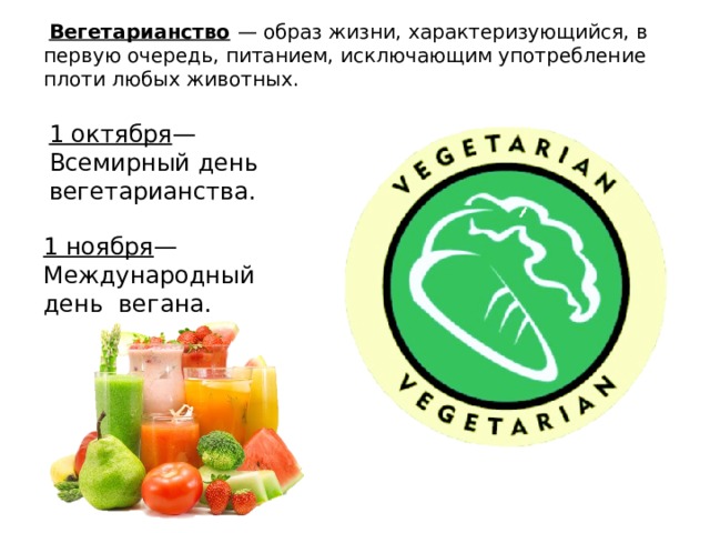  Вегетарианство  — образ жизни, характеризующийся, в первую очередь, питанием, исключающим употребление плоти любых животных. 1 октября — Всемирный день вегетарианства. 1 ноября — Международный день вегана. 