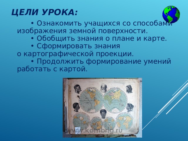 ЦЕЛИ УРОКА:   •  Ознакомить учащихся со способами изображения земной поверхности.        • Обобщить знания о плане и карте.        • Сформировать знания о картографической проекции.        • Продолжить формирование умений работать с картой. 