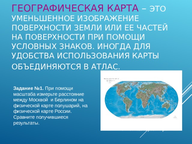 ГЕОГРАФИЧЕСКАЯ КАРТА – ЭТО  УМЕНЬШЕННОЕ ИЗОБРАЖЕНИЕ ПОВЕРХНОСТИ ЗЕМЛИ ИЛИ ЕЕ ЧАСТЕЙ НА ПОВЕРХНОСТИ ПРИ ПОМОЩИ УСЛОВНЫХ ЗНАКОВ. ИНОГДА ДЛЯ УДОБСТВА ИСПОЛЬЗОВАНИЯ КАРТЫ ОБЪЕДИНЯЮТСЯ В АТЛАС.  Задание №1. При помощи масштаба измерьте расстояние между Москвой и Берлином на физической карте полушарий, на физической карте России. Сравните получившиеся результаты. Физическая карта мира 