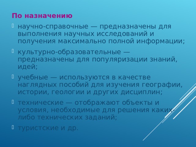 По назначению научно-справочные — предназначены для выполнения научных исследований и получения максимально полной информации; культурно-образовательные — предназначены для популяризации знаний, идей; учебные — используются в качестве наглядных пособий для изучения географии, истории, геологии и других дисциплин; технические — отображают объекты и условия, необходимые для решения каких-либо технических заданий; туристские и др.  