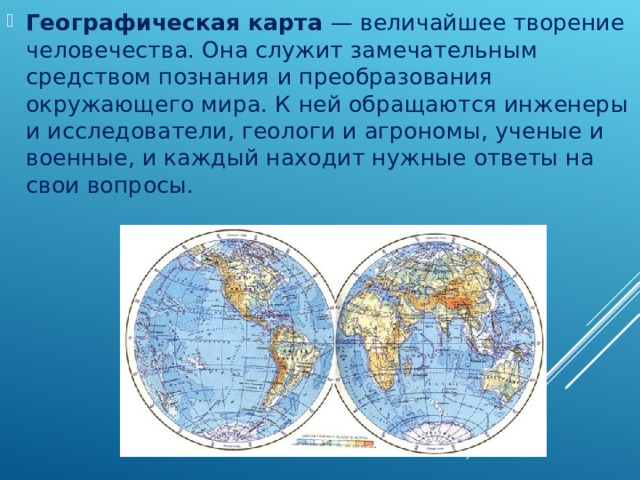 Географическая карта  — величайшее творение человечества. Она служит замечательным средством познания и преобразования окружающего мира. К ней обращаются инженеры и исследователи, геологи и агрономы, ученые и военные, и каждый находит нужные ответы на свои вопросы. 