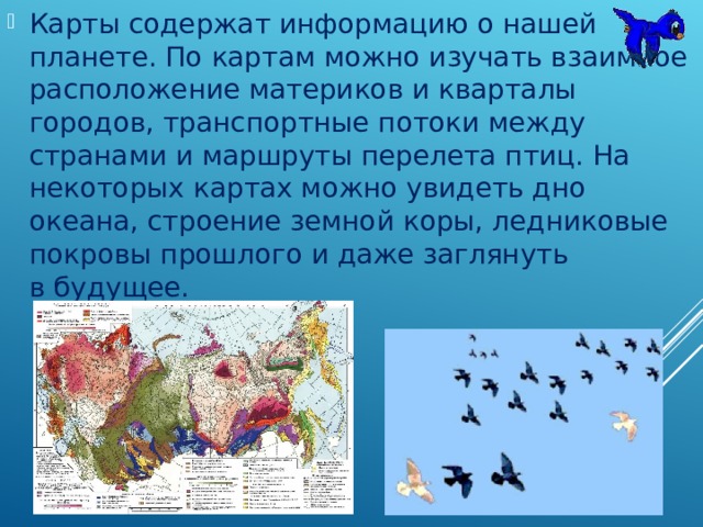 Карты содержат информацию о нашей планете. По картам можно изучать взаимное расположение материков и кварталы городов, транспортные потоки между странами и маршруты перелета птиц. На некоторых картах можно увидеть дно океана, строение земной коры, ледниковые покровы прошлого и даже заглянуть в будущее. 