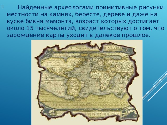       Найденные археологами примитивные рисунки местности на камнях, бересте, дереве и даже на куске бивня мамонта, возраст которых достигает около 15 тысячелетий, свидетельствуют о том, что зарождение карты уходит в далекое прошлое. 