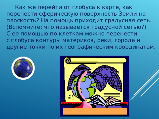       Как же перейти от глобуса к карте, как перенести сферическую поверхность Земли на плоскость? На помощь приходит градусная сеть. (Вспомните: что называется градусной сетью?) С ее помощью по клеткам можно перенести с глобуса контуры материков, реки, города и другие точки по их географическим координатам. 