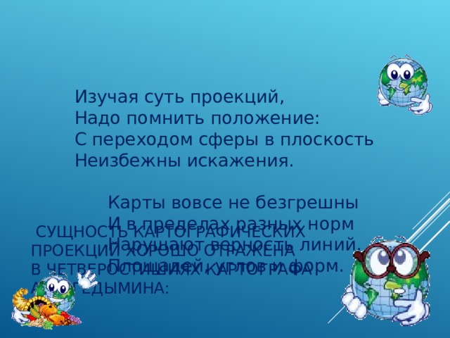    Изучая суть проекций,        Надо помнить положение:        С переходом сферы в плоскость        Неизбежны искажения.               Карты вовсе не безгрешны              И в пределах разных норм              Нарушают верность линий,              Площадей, углов и форм.   СУЩНОСТЬ КАРТОГРАФИЧЕСКИХ ПРОЕКЦИЙ ХОРОШО ОТРАЖЕНА В ЧЕТВЕРОСТИШИЯХ КАРТОГРАФА А. В. ГЕДЫМИНА: 