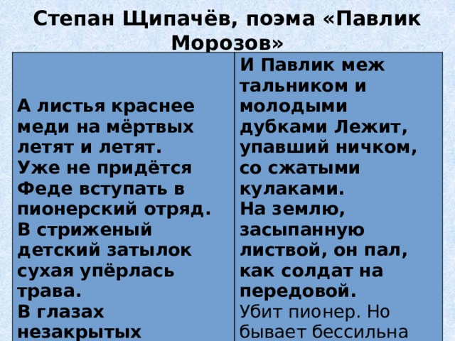 Степан Щипачёв, поэма «Павлик Морозов»   И Павлик меж тальником и молодыми дубками Лежит, упавший ничком, со сжатыми кулаками. А листья краснее меди на мёртвых летят и летят. На землю, засыпанную листвой, он пал, как солдат на передовой.  Уже не придётся Феде вступать в пионерский отряд. Убит пионер. Но бывает бессильна смерть на земле. В стриженый детский затылок сухая упёрлась трава. В глазах незакрытых застыла северная синева. 