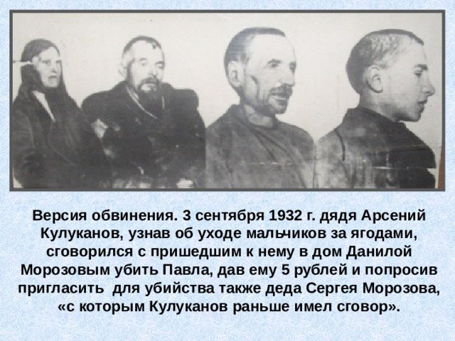 Версия обвинения. 3 сентября 1932 г. дядя Арсений Кулуканов, узнав об уходе мальчиков за ягодами, сговорился с пришедшим к нему в дом Данилой Морозовым убить Павла, дав ему 5 рублей и попросив пригласить для убийства также деда Сергея Морозова, «с которым Кулуканов раньше имел сговор». 