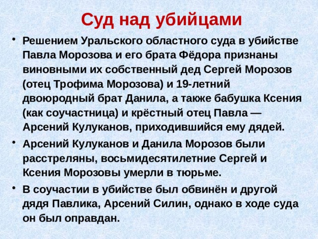 Суд над убийцами Решением Уральского областного суда в убийстве Павла Морозова и его брата Фёдора признаны виновными их собственный дед Сергей Морозов (отец Трофима Морозова) и 19-летний двоюродный брат Данила, а также бабушка Ксения (как соучастница) и крёстный отец Павла — Арсений Кулуканов, приходившийся ему дядей. Арсений Кулуканов и Данила Морозов были расстреляны, восьмидесятилетние Сергей и Ксения Морозовы умерли в тюрьме. В соучастии в убийстве был обвинён и другой дядя Павлика, Арсений Силин, однако в ходе суда он был оправдан. 