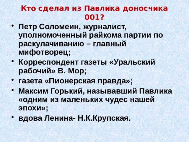 Кто сделал из Павлика доносчика 001? Петр Соломеин, журналист, уполномоченный райкома партии по раскулачиванию – главный мифотворец; Корреспондент газеты «Уральский рабочий» В. Мор; газета «Пионерская правда»; Максим Горький, называвший Павлика «одним из маленьких чудес нашей эпохи»; вдова Ленина- Н.К.Крупская. 