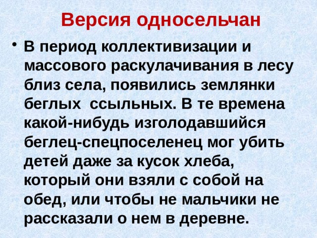 Версия односельчан В период коллективизации и массового раскулачивания в лесу близ села, появились землянки беглых ссыльных. В те времена какой-нибудь изголодавшийся беглец-спецпоселенец мог убить детей даже за кусок хлеба, который они взяли с собой на обед, или чтобы не мальчики не рассказали о нем в деревне. 
