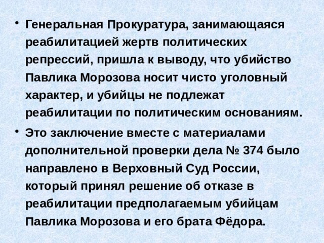 Генеральная Прокуратура, занимающаяся реабилитацией жертв политических репрессий, пришла к выводу, что убийство Павлика Морозова носит чисто уголовный характер, и убийцы не подлежат реабилитации по политическим основаниям. Это заключение вместе с материалами дополнительной проверки дела № 374 было направлено в Верховный Суд России, который принял решение об отказе в реабилитации предполагаемым убийцам Павлика Морозова и его брата Фёдора. 
