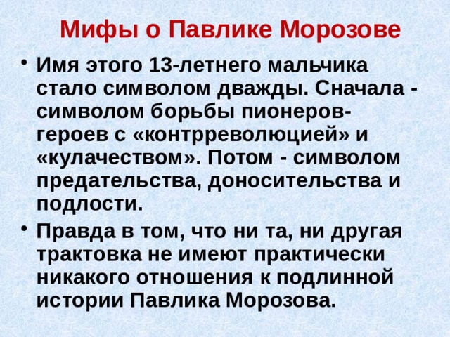Мифы о Павлике Морозове Имя этого 13-летнего мальчика стало символом дважды. Сначала - символом борьбы пионеров-героев с «контрреволюцией» и «кулачеством». Потом - символом предательства, доносительства и подлости. Правда в том, что ни та, ни другая трактовка не имеют практически никакого отношения к подлинной истории Павлика Морозова. 