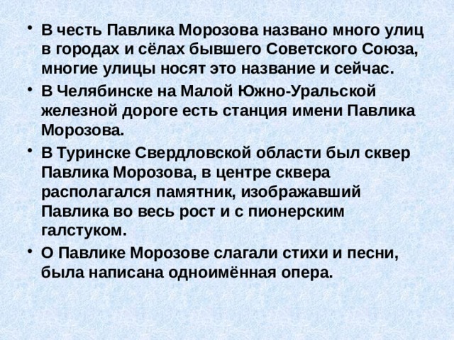 В честь Павлика Морозова названо много улиц в городах и сёлах бывшего Советского Союза, многие улицы носят это название и сейчас. В Челябинске на Малой Южно-Уральской железной дороге есть станция имени Павлика Морозова. В Туринске Свердловской области был сквер Павлика Морозова, в центре сквера располагался памятник, изображавший Павлика во весь рост и с пионерским галстуком.  О Павлике Морозове слагали стихи и песни, была написана одноимённая опера. 