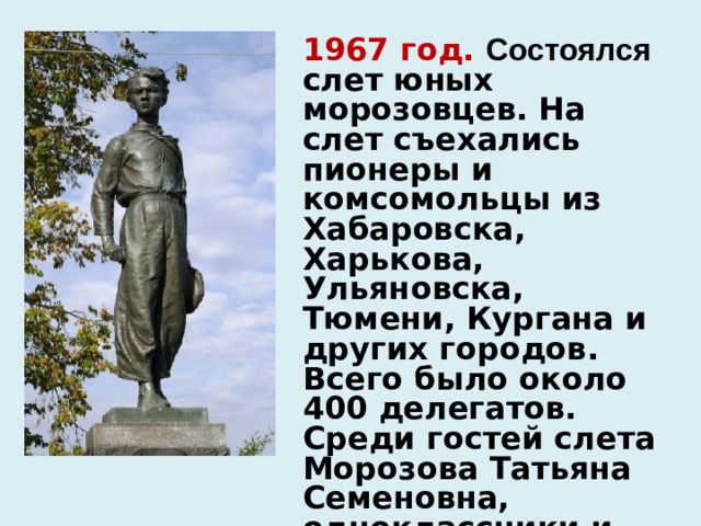 1967 год. Состоялся слет юных морозовцев. На слет съехались пионеры и комсомольцы из Хабаровска, Харькова, Ульяновска, Тюмени, Кургана и других городов. Всего было около 400 делегатов. Среди гостей слета Морозова Татьяна Семеновна, одноклассники и учителя Павлика Морозова. 