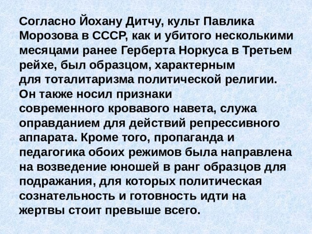 Согласно Йохану Дитчу, культ Павлика Морозова в СССР, как и убитого несколькими месяцами ранее Герберта Норкуса в Третьем рейхе, был образцом, характерным для тоталитаризма политической религии. Он также носил признаки современного кровавого навета, служа оправданием для действий репрессивного аппарата. Кроме того, пропаганда и педагогика обоих режимов была направлена на возведение юношей в ранг образцов для подражания, для которых политическая сознательность и готовность идти на жертвы стоит превыше всего. 