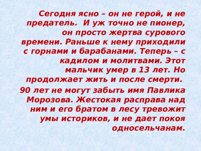 Сегодня ясно – он не герой, и не предатель. И уж точно не пионер, он просто жертва сурового времени. Раньше к нему приходили с горнами и барабанами. Теперь – с кадилом и молитвами. Этот мальчик умер в 13 лет. Но продолжает жить и после смерти. 90 лет не могут забыть имя Павлика Морозова. Жестокая расправа над ним и его братом в лесу тревожит умы историков, и не дает покоя односельчанам. 