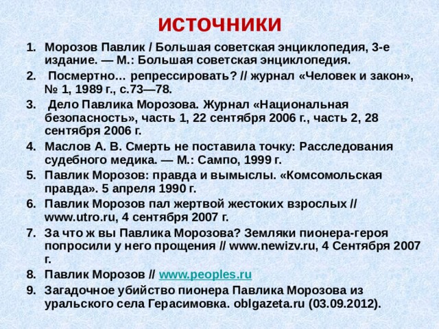 источники Морозов Павлик / Большая советская энциклопедия, 3-е издание. — М.: Большая советская энциклопедия.  Посмертно… репрессировать? // журнал «Человек и закон», № 1, 1989 г., с.73—78.  Дело Павлика Морозова. Журнал «Национальная безопасность», часть 1, 22 сентября 2006 г., часть 2, 28 сентября 2006 г. Маслов А. В. Смерть не поставила точку: Расследования судебного медика. — М.: Сампо, 1999 г. Павлик Морозов: правда и вымыслы. «Комсомольская правда». 5 апреля 1990 г. Павлик Морозов пал жертвой жестоких взрослых // www.utro.ru, 4 сентября 2007 г. За что ж вы Павлика Морозова? Земляки пионера-героя попросили у него прощения // www.newizv.ru, 4 Сентября 2007 г. Павлик Морозов // www.peoples.ru Загадочное убийство пионера Павлика Морозова из уральского села Герасимовка. oblgazeta.ru (03.09.2012). 