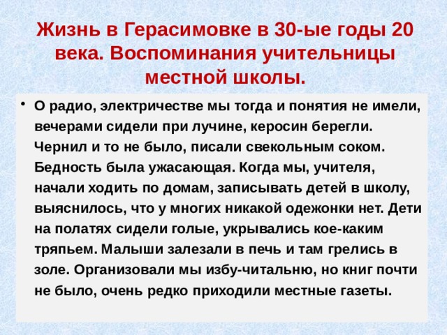Жизнь в Герасимовке в 30-ые годы 20 века. Воспоминания учительницы местной школы. О радио, электричестве мы тогда и понятия не имели, вечерами сидели при лучине, керосин берегли. Чернил и то не было, писали свекольным соком. Бедность была ужасающая. Когда мы, учителя, начали ходить по домам, записывать детей в школу, выяснилось, что у многих никакой одежонки нет. Дети на полатях сидели голые, укрывались кое-каким тряпьем. Малыши залезали в печь и там грелись в золе. Организовали мы избу-читальню, но книг почти не было, очень редко приходили местные газеты. 