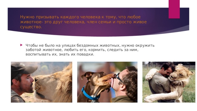 Нужно призывать каждого человека к тому, что любое животное- это друг человека, член семьи и просто живое существо. Чтобы не было на улицах бездомных животных, нужно окружить заботой животное, любить его, кормить, следить за ним, воспитывать их, знать их повадки. 