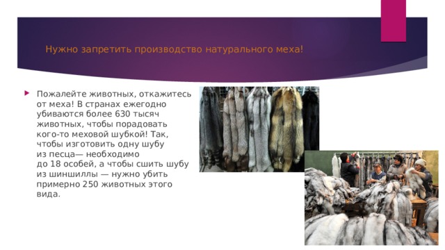 Нужно запретить производство натурального меха! Пожалейте животных, откажитесь от меха! В странах ежегодно убиваются более 630 тысяч животных, чтобы порадовать кого-то меховой шубкой! Так, чтобы изготовить одну шубу из песца— необходимо до 18 особей, а чтобы сшить шубу из шиншиллы — нужно убить примерно 250 животных этого вида. 