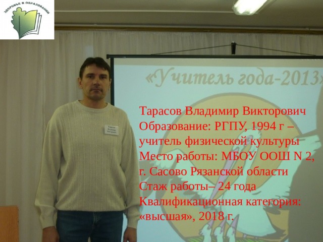 Тарасов Владимир Викторович Образование: РГПУ, 1994 г – учитель физической культуры Место работы: МБОУ ООШ N 2, г. Сасово Рязанской области Стаж работы– 24 года Квалификационная категория: «высшая», 2018 г. 
