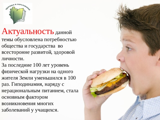  Актуальность  данной темы обусловлена потребностью общества и государства во всесторонне развитой, здоровой личности. За последние 100 лет уровень физической нагрузки на одного жителя Земли уменьшился в 100 раз. Гиподинамия, наряду с нерациональным питанием, стала основным фактором возникновения многих заболеваний у учащихся. 