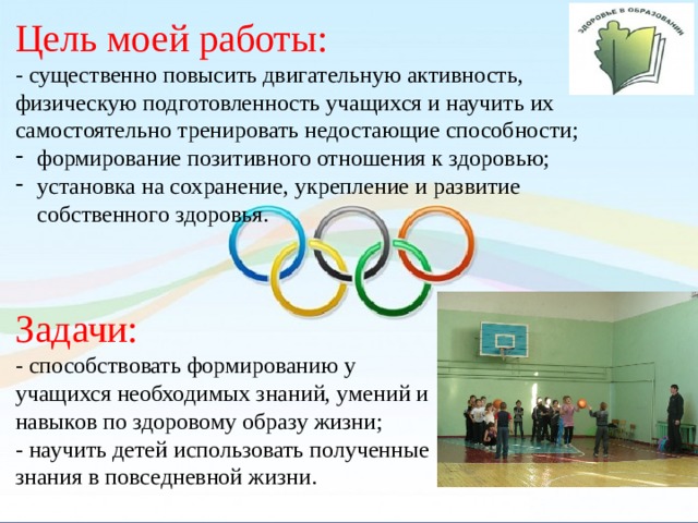 Цель моей работы: - существенно повысить двигательную активность, физическую подготовленность учащихся и научить их самостоятельно тренировать недостающие способности; формирование позитивного отношения к здоровью; установка на сохранение, укрепление и развитие собственного здоровья. Задачи: - способствовать формированию у учащихся необходимых знаний, умений и навыков по здоровому образу жизни; - научить детей использовать полученные знания в повседневной жизни.  