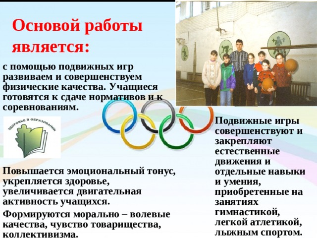 Основой работы является: с помощью подвижных игр развиваем и совершенствуем физические качества. Учащиеся готовятся к сдаче нормативов и к соревнованиям.     Повышается эмоциональный тонус, укрепляется здоровье, увеличивается двигательная активность учащихся. Формируются морально – волевые качества, чувство товарищества, коллективизма. Подвижные игры совершенствуют и закрепляют естественные движения и отдельные навыки и умения, приобретенные на занятиях гимнастикой, легкой атлетикой, лыжным спортом. 