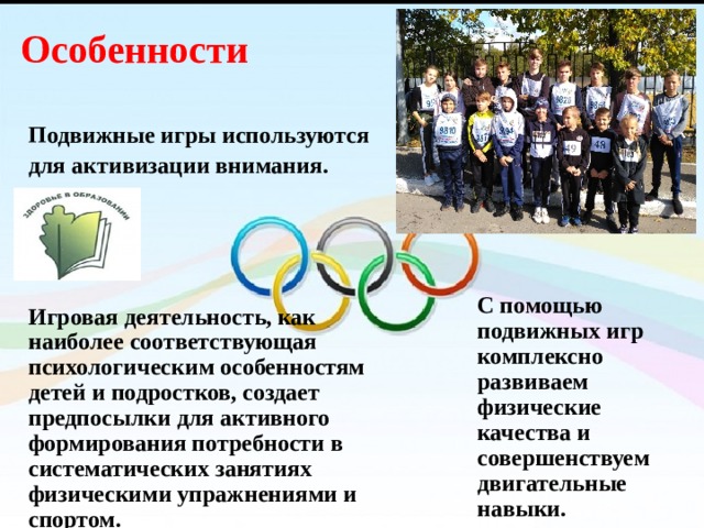 Особенности   Подвижные игры используются для активизации внимания.     Игровая деятельность, как наиболее соответствующая психологическим особенностям детей и подростков, создает предпосылки для активного формирования потребности в систематических занятиях физическими упражнениями и спортом. С помощью подвижных игр комплексно развиваем физические качества и совершенствуем двигательные навыки. 