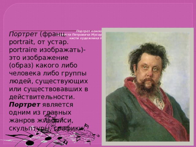           Портрет композитора  Модеста Петровича Мусоргского (1839-1881)  кисти художника И. Е. Репина    Портрет ( франц. portrait, от устар. portraire изображать)- это изображение (образ) какого либо человека либо группы людей, существующих или существовавших в действительности. Портрет является одним из главных жанров живописи, скульптуры, графики. 