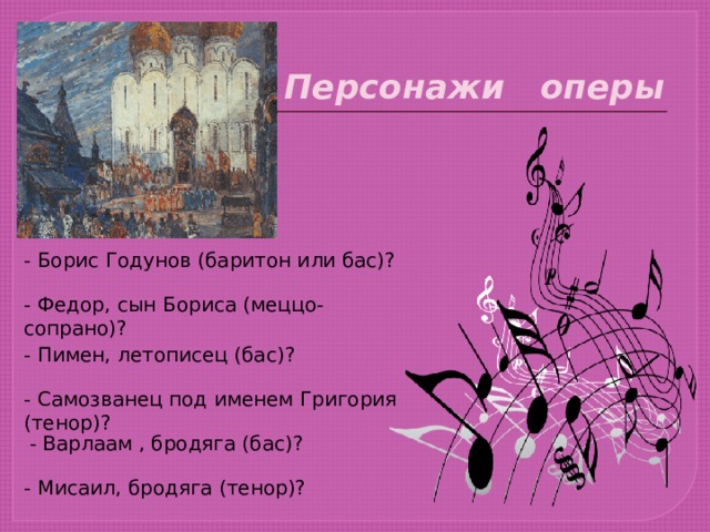 Персонажи оперы - Борис Годунов (баритон или бас)? - Федор, сын Бориса (меццо- сопрано)? - Пимен, летописец (бас)? - Самозванец под именем Григория (тенор)? - Варлаам , бродяга (бас)? - Мисаил, бродяга (тенор)? 