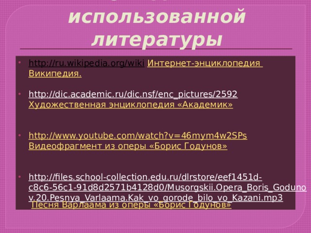 Список использованной литературы http://ru.wikipedia.org/wiki  Интернет-энциклопедия Википедия . http://dic.academic.ru/dic.nsf/enc_pictures/2592  Художественная энциклопедия «Академик»  http://www.youtube.com/watch?v=46mym4w2SPs  Видеофрагмент из оперы «Борис Годунов»  http://files.school-collection.edu.ru/dlrstore/eef1451d-c8c6-56c1-91d8d2571b4128d0/Musorgskii.Opera_Boris_Godunov.20.Pesnya_Varlaama.Kak_vo_gorode_bilo_vo_Kazani.mp3  Песня Варлаама из оперы «Борис Годунов» 