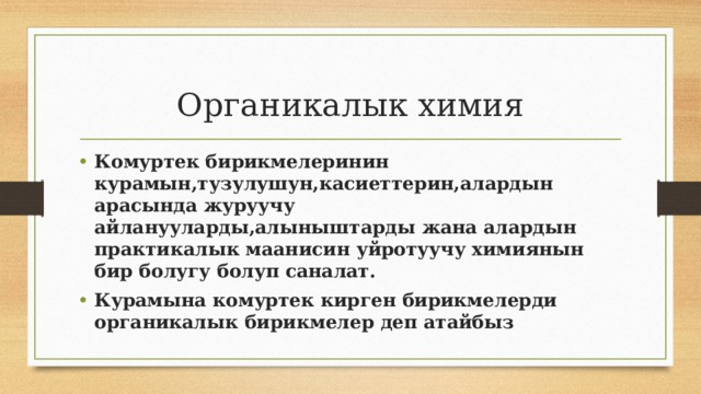 Органикалык химия Комуртек бирикмелеринин курамын,тузулушун,касиеттерин,алардын арасында журуучу айланууларды,алыныштарды жана алардын практикалык маанисин уйротуучу химиянын бир болугу болуп саналат. Курамына комуртек кирген бирикмелерди органикалык бирикмелер деп атайбыз 