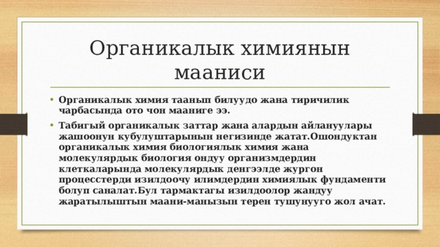 Органикалык химиянын мааниси Органикалык химия таанып билуудо жана тиричилик чарбасында ото чон мааниге ээ. Табигый органикалык заттар жана алардын айлануулары жашоонун кубулуштарынын негизинде жатат.Ошондуктан органикалык химия биологиялык химия жана молекулярдык биология ондуу организмдердин клеткаларында молекулярдык денгээлде жургон процесстерди изилдоочу илимдердин химиялык фундаменти болуп саналат.Бул тармактагы изилдоолор жандуу жаратылыштын маани-манызын терен тушунууго жол ачат. 