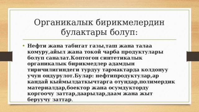 Органикалык бирикмелердин булактары болуп: Нефти жана табигат газы,таш жана талаа комуру,айыл жана токой чарба продуктулары болуп саналат.Коптогон синтетикалык органикалык бирикмедлер адамдын тиричилигиндеги турдуу тармактарда колдонуу учун ондурулот.Булар: нефтипродуктулар,ар кандай кыймылдаткычтарга отундар,полимердик материалдар,боектор жана осумдукторду коргоочу заттар,даарылар,даам жана жыт беруучу заттар . 