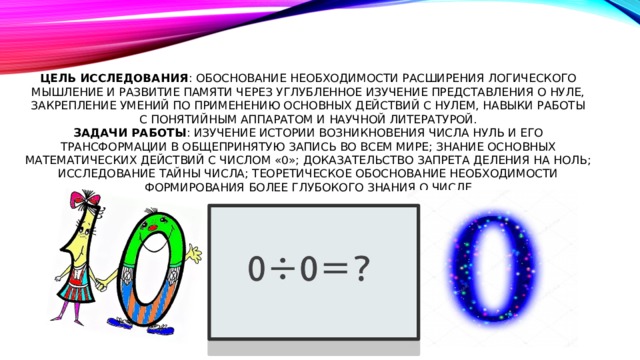  Цель исследования : обоснование необходимости расширения логического  мышление и развитие памяти через углубленное изучение представления о нуле,  закрепление умений по применению основных действий с нулем, навыки работы  с понятийным аппаратом и научной литературой.  Задачи работы : изучение истории возникновения числа нуль и его  трансформации в общепринятую запись во всем мире; знание основных  математических действий с числом «0»; доказательство запрета деления на ноль;  исследование тайны числа; теоретическое обоснование необходимости  формирования более глубокого знания о числе 
