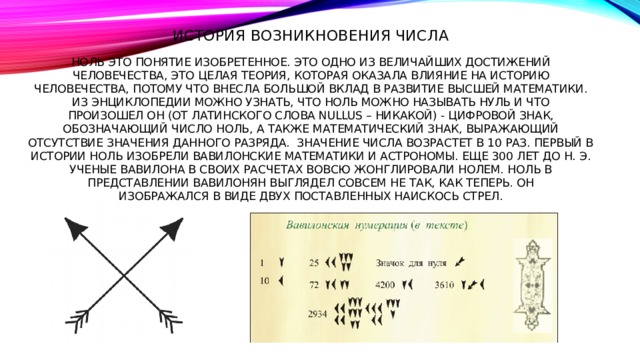 История возникновения числа   Ноль это понятие изобретенное. Это одно из величайших достижений  человечества, это целая теория, которая оказала влияние на историю  человечества, потому что внесла большой вклад в развитие высшей математики.  Из энциклопедии можно узнать, что ноль можно называть нуль и что  произошел он (от латинского слова nullus – никакой) - цифровой знак,  обозначающий число ноль, а также математический знак, выражающий  отсутствие значения данного разряда. значение числа возрастет в 10 раз. Первый в истории ноль изобрели вавилонские математики и астрономы. Еще 300 лет до н. э. ученые Вавилона в своих расчетах вовсю жонглировали нолем. Ноль в представлении вавилонян выглядел совсем не так, как теперь. Он  изображался в виде двух поставленных наискось стрел. 