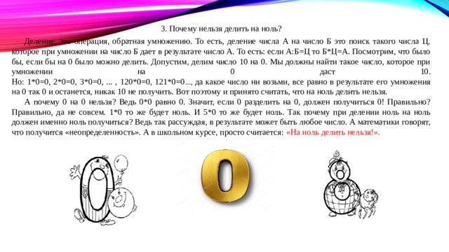 3. Почему нельзя делить на ноль? Деление, это операция, обратная умножению. То есть, деление числа А на число Б это поиск такого числа Ц, которое при умножении на число Б дает в результате число А. То есть: если А:Б=Ц то Б*Ц=А. Посмотрим, что было бы, если бы на 0 было можно делить. Допустим, делим число 10 на 0. Мы должны найти такое число, которое при умножении на 0 даст 10.  Но: 1*0=0, 2*0=0, 3*0=0, ... , 120*0=0, 121*0=0 ..., да какое число ни возьми, все равно в результате его умножения на 0 так 0 и останется, никак 10 не получить. Вот поэтому и принято считать, что на ноль делить нельзя. А почему 0 на 0 нельзя? Ведь 0*0 равно 0. Значит, если 0 разделить на 0, должен получиться 0! Правильно? Правильно, да не совсем. 1*0 то же будет ноль. И 5*0 то же будет ноль. Так почему при делении ноль на ноль должен именно ноль получиться? Ведь так рассуждая, в результате может быть любое число. А математики говорят, что получится «неопределенность». А в школьном курсе, просто считается: «На ноль делить нельзя!». 