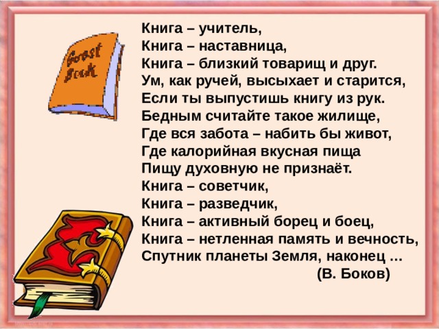 Книга – учитель, Книга – наставница, Книга – близкий товарищ и друг. Ум, как ручей, высыхает и старится, Если ты выпустишь книгу из рук. Бедным считайте такое жилище, Где вся забота – набить бы живот, Где калорийная вкусная пища Пищу духовную не признаёт. Книга – советчик, Книга – разведчик, Книга – активный борец и боец, Книга – нетленная память и вечность, Спутник планеты Земля, наконец …     (В. Боков) 
