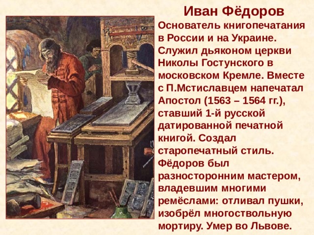 Иван Фёдоров Основатель книгопечатания в России и на Украине. Служил дьяконом церкви Николы Гостунского в московском Кремле. Вместе с П.Мстиславцем напечатал Апостол (1563 – 1564 гг.), ставший 1-й русской датированной печатной книгой. Создал старопечатный стиль. Фёдоров был разносторонним мастером, владевшим многими ремёслами: отливал пушки, изобрёл многоствольную мортиру. Умер во Львове. 