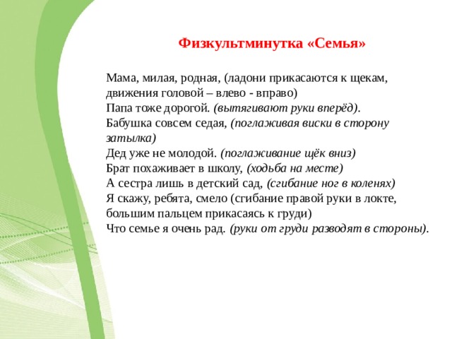 Физкультминутка «Семья»  Мама, милая, родная, (ладони прикасаются к щекам, движения головой – влево - вправо) Папа тоже дорогой.  (вытягивают руки вперёд) . Бабушка совсем седая,  (поглаживая виски в сторону затылка) Дед уже не молодой.  (поглаживание щёк вниз) Брат похаживает в школу,  (ходьба на месте) А сестра лишь в детский сад,  (сгибание ног в коленях) Я скажу, ребята, смело (сгибание правой руки в локте, большим пальцем прикасаясь к груди) Что семье я очень рад.  (руки от груди разводят в стороны) . 