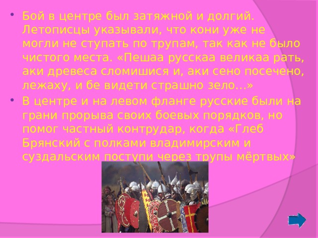 Бой в центре был затяжной и долгий. Летописцы указывали, что кони уже не могли не ступать по трупам, так как не было чистого места. «Пешаа русскаа великаа рать, аки древеса сломишися и, аки сено посечено, лежаху, и бе видети страшно зело…» В центре и на левом фланге русские были на грани прорыва своих боевых порядков, но помог частный контрудар, когда «Глеб Брянский с полками владимирским и суздальским поступи через трупы мёртвых» 