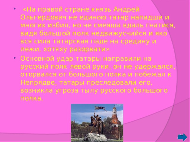  «На правой стране князь Андрей Ольгердович не единою татар нападши и многих избил, но не смеяша вдаль гнатися, видя большой полк недвижусчийся и яко вся сила татарская паде на средину и лежи, хотяху разорвати» Основной удар татары направили на русский полк левой руки, он не удержался, оторвался от большого полка и побежал к Непрядве, татары преследовали его, возникла угроза тылу русского большого полка. 