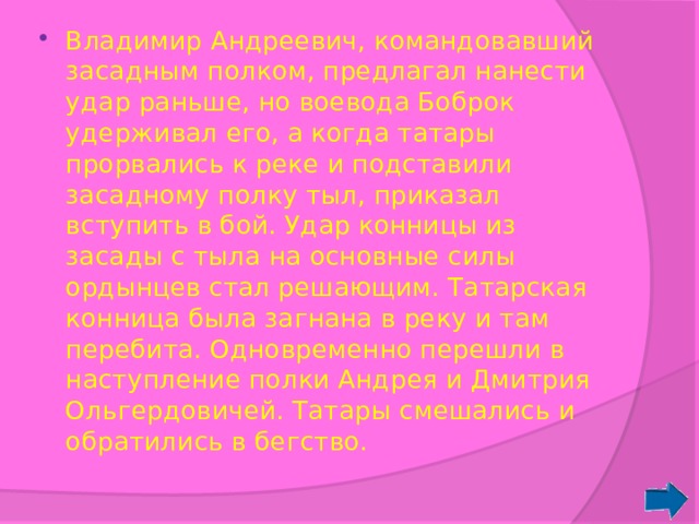 Владимир Андреевич, командовавший засадным полком, предлагал нанести удар раньше, но воевода Боброк удерживал его, а когда татары прорвались к реке и подставили засадному полку тыл, приказал вступить в бой. Удар конницы из засады с тыла на основные силы ордынцев стал решающим. Татарская конница была загнана в реку и там перебита. Одновременно перешли в наступление полки Андрея и Дмитрия Ольгердовичей. Татары смешались и обратились в бегство. 