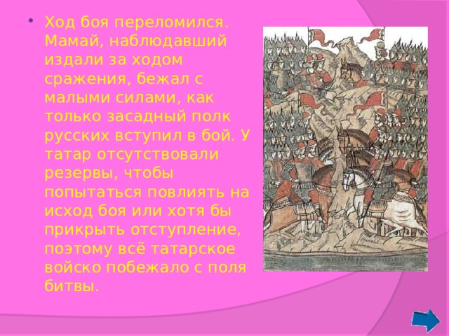 Ход боя переломился. Мамай, наблюдавший издали за ходом сражения, бежал с малыми силами, как только засадный полк русских вступил в бой. У татар отсутствовали резервы, чтобы попытаться повлиять на исход боя или хотя бы прикрыть отступление, поэтому всё татарское войско побежало с поля битвы. 